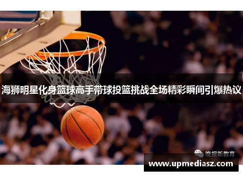 海狮明星化身篮球高手带球投篮挑战全场精彩瞬间引爆热议