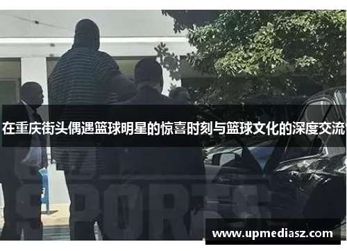 在重庆街头偶遇篮球明星的惊喜时刻与篮球文化的深度交流